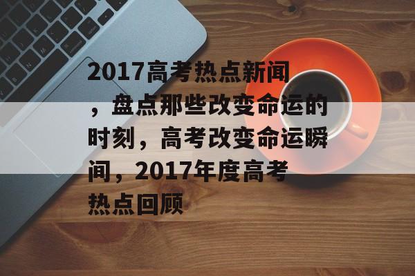 2017高考热点新闻，盘点那些改变命运的时刻，高考改变命运瞬间，2017年度高考热点回顾