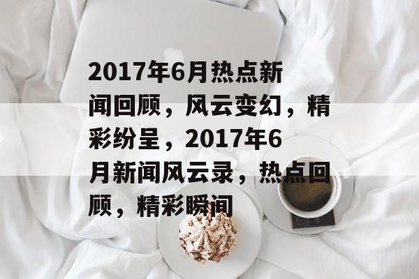 2017年6月热点新闻回顾，风云变幻，精彩纷呈，2017年6月新闻风云录，热点回顾，精彩瞬间