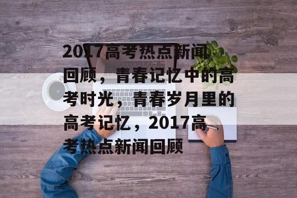2017高考热点新闻回顾，青春记忆中的高考时光，青春岁月里的高考记忆，2017高考热点新闻回顾