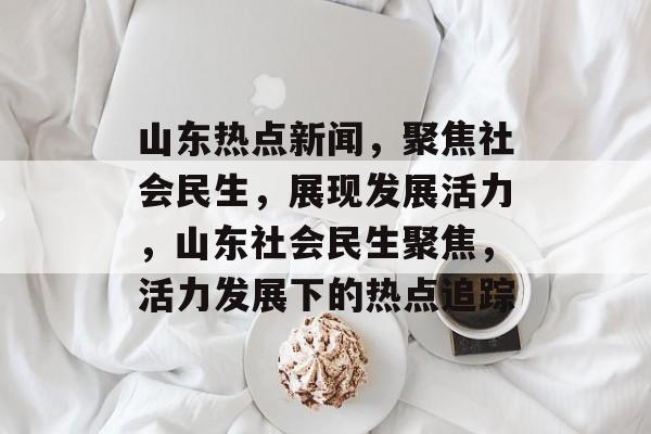 山东热点新闻，聚焦社会民生，展现发展活力，山东社会民生聚焦，活力发展下的热点追踪