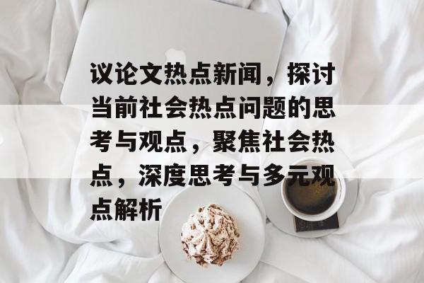 议论文热点新闻，探讨当前社会热点问题的思考与观点，聚焦社会热点，深度思考与多元观点解析
