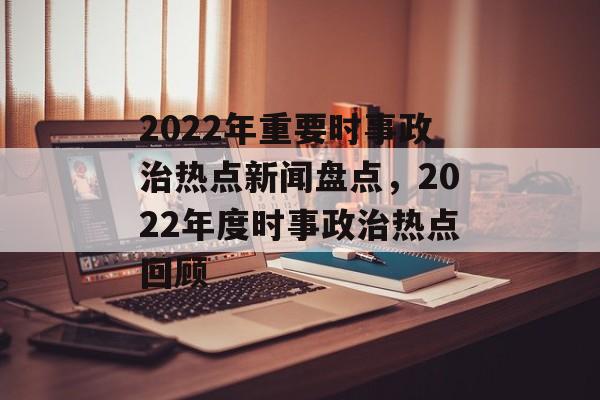 2022年重要时事政治热点新闻盘点,2022年度时事政治热点回顾 2022年重要时事政治热点新闻盘点,2022年度时事政治热点回顾