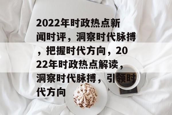 2022年时政热点新闻时评，洞察时代脉搏，把握时代方向，2022年时政热点解读，洞察时代脉搏，引领时代方向