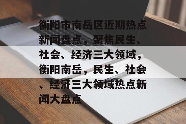 衡阳市南岳区近期热点新闻盘点，聚焦民生、社会、经济三大领域，衡阳南岳，民生、社会、经济三大领域热点新闻大盘点