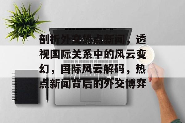 剖析外交热点新闻，透视国际关系中的风云变幻，国际风云解码，热点新闻背后的外交博弈