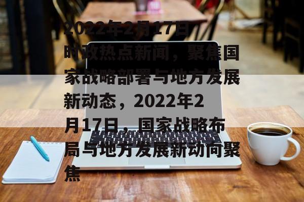 2022年2月17日时政热点新闻，聚焦国家战略部署与地方发展新动态，2022年2月17日，国家战略布局与地方发展新动向聚焦