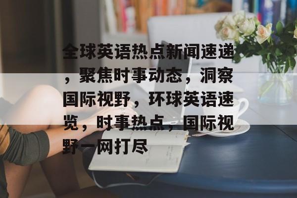 全球英语热点新闻速递，聚焦时事动态，洞察国际视野，环球英语速览，时事热点，国际视野一网打尽