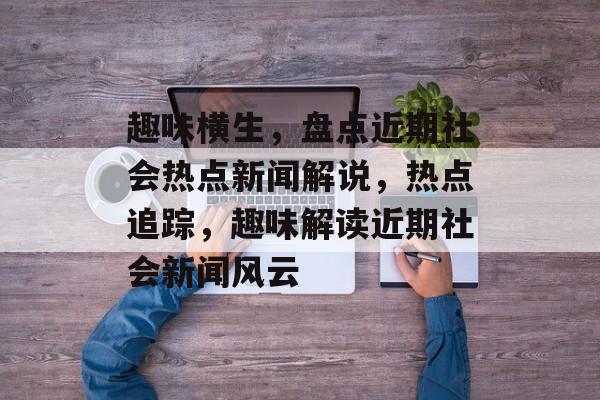 趣味横生，盘点近期社会热点新闻解说，热点追踪，趣味解读近期社会新闻风云
