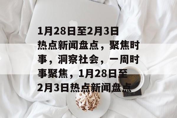 1月28日至2月3日热点新闻盘点，聚焦时事，洞察社会，一周时事聚焦，1月28日至2月3日热点新闻盘点