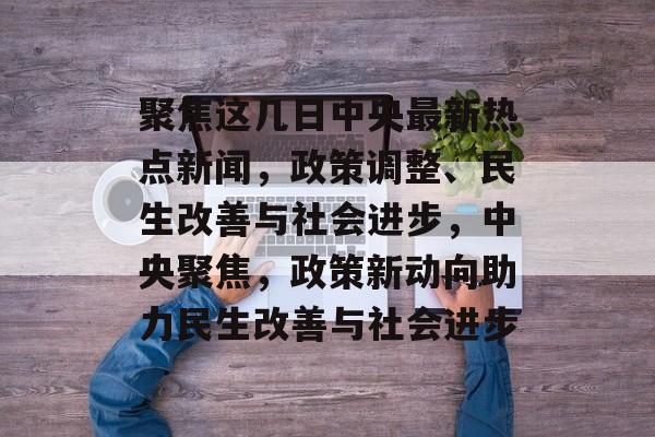 聚焦这几日中央最新热点新闻，政策调整、民生改善与社会进步，中央聚焦，政策新动向助力民生改善与社会进步
