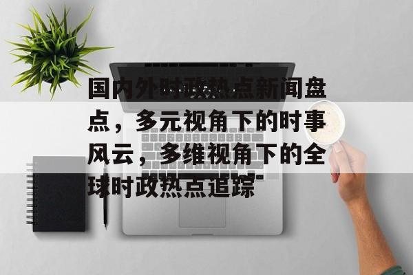国内外时政热点新闻盘点，多元视角下的时事风云，多维视角下的全球时政热点追踪
