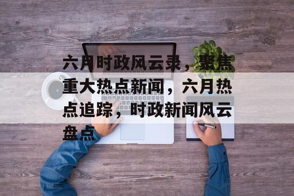 六月时政风云录，聚焦重大热点新闻，六月热点追踪，时政新闻风云盘点