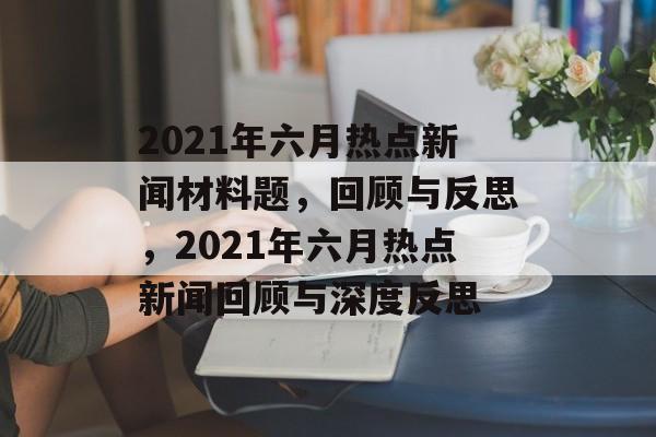 2021年六月热点新闻材料题，回顾与反思，2021年六月热点新闻回顾与深度反思