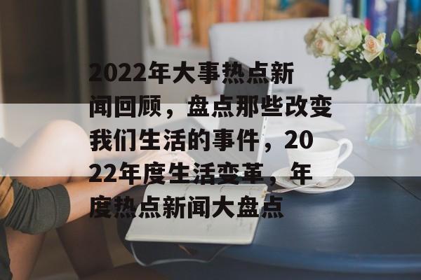 2022年大事热点新闻回顾，盘点那些改变我们生活的事件，2022年度生活变革，年度热点新闻大盘点