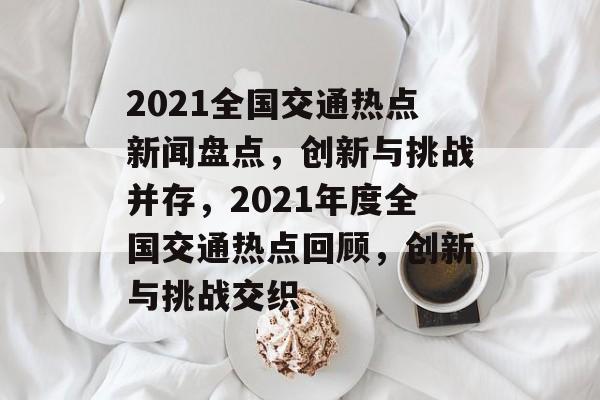 2021全国交通热点新闻盘点，创新与挑战并存，2021年度全国交通热点回顾，创新与挑战交织