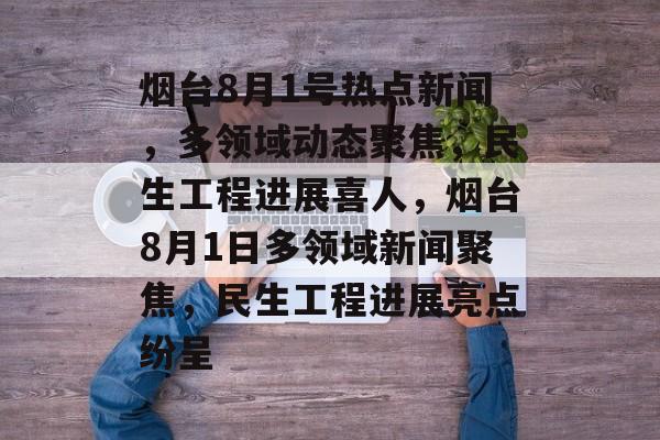 烟台8月1号热点新闻，多领域动态聚焦，民生工程进展喜人，烟台8月1日多领域新闻聚焦，民生工程进展亮点纷呈