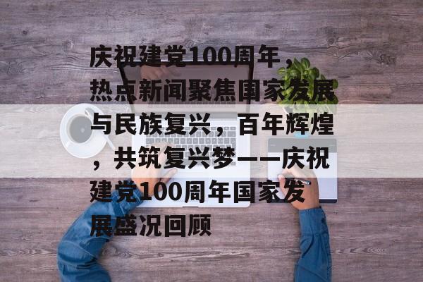 庆祝建党100周年，热点新闻聚焦国家发展与民族复兴，百年辉煌，共筑复兴梦——庆祝建党100周年国家发展盛况回顾