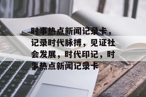 时事热点新闻记录卡，记录时代脉搏，见证社会发展，时代印记，时事热点新闻记录卡