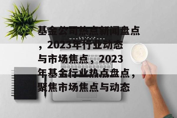基金公司热点新闻盘点，2023年行业动态与市场焦点，2023年基金行业热点盘点，聚焦市场焦点与动态