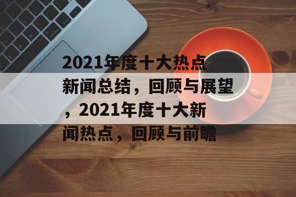 2021年度十大热点新闻总结，回顾与展望，2021年度十大新闻热点，回顾与前瞻