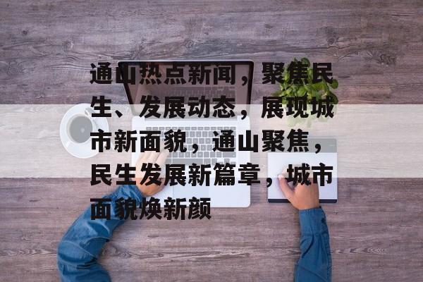通山热点新闻，聚焦民生、发展动态，展现城市新面貌，通山聚焦，民生发展新篇章，城市面貌焕新颜