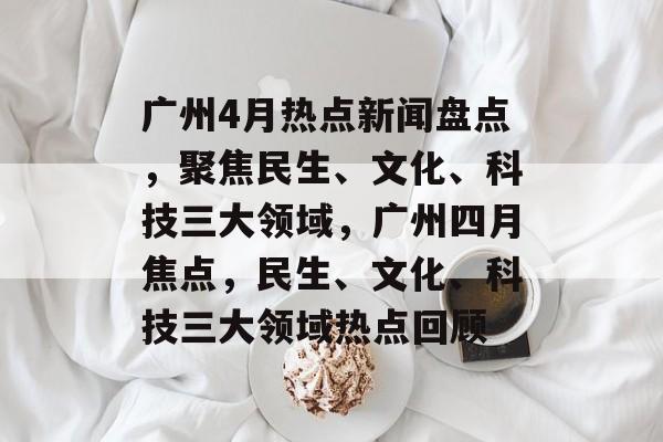 广州4月热点新闻盘点，聚焦民生、文化、科技三大领域，广州四月焦点，民生、文化、科技三大领域热点回顾