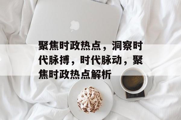 聚焦时政热点，洞察时代脉搏，时代脉动，聚焦时政热点解析