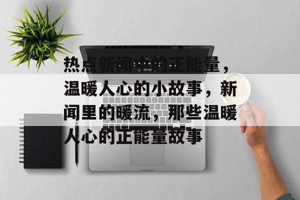 热点新闻中的正能量，温暖人心的小故事，新闻里的暖流，那些温暖人心的正能量故事