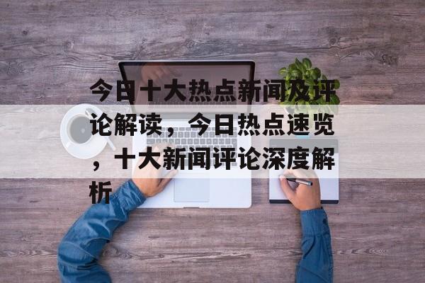 今日十大热点新闻及评论解读，今日热点速览，十大新闻评论深度解析
