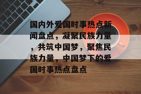 国内外爱国时事热点新闻盘点，凝聚民族力量，共筑中国梦，聚焦民族力量，中国梦下的爱国时事热点盘点