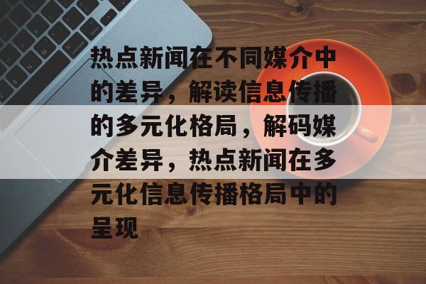 热点新闻在不同媒介中的差异，解读信息传播的多元化格局，解码媒介差异，热点新闻在多元化信息传播格局中的呈现