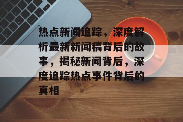 热点新闻追踪，深度解析最新新闻稿背后的故事，揭秘新闻背后，深度追踪热点事件背后的真相