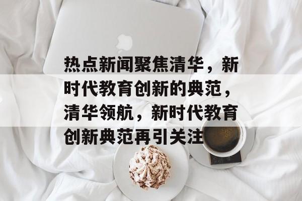 热点新闻聚焦清华,新时代教育创新的典范,清华领航,新时代教育创新典范再引关注 热点新闻聚焦清华,新时代教育创新的典范,清华领航,新时代教育创新典范再引关注