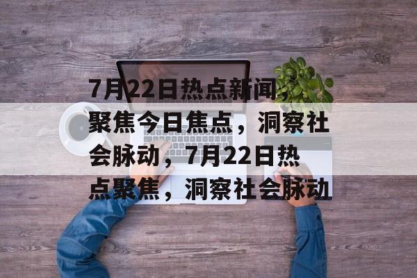 7月22日热点新闻,聚焦今日焦点,洞察社会脉动,7月22日热点聚焦,洞察社会脉动 7月22日热点新闻,聚焦今日焦点,洞察社会脉动,7月22日热点聚焦,洞察社会脉动