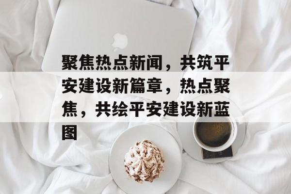 聚焦热点新闻,共筑平安建设新篇章,热点聚焦,共绘平安建设新蓝图 聚焦热点新闻,共筑平安建设新篇章,热点聚焦,共绘平安建设新蓝图