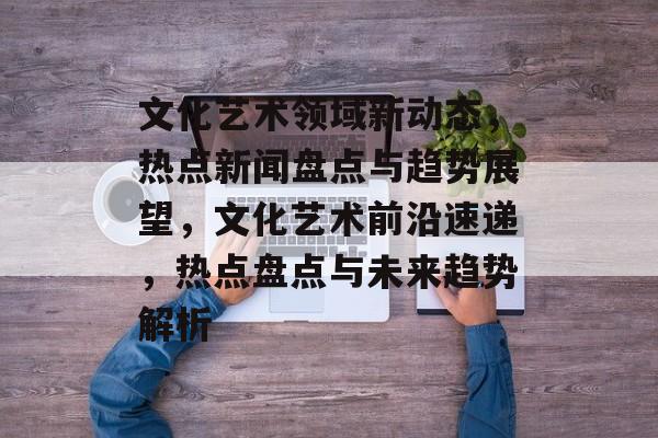 文化艺术领域新动态，热点新闻盘点与趋势展望，文化艺术前沿速递，热点盘点与未来趋势解析