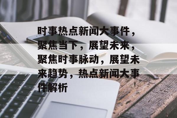 时事热点新闻大事件，聚焦当下，展望未来，聚焦时事脉动，展望未来趋势，热点新闻大事件解析