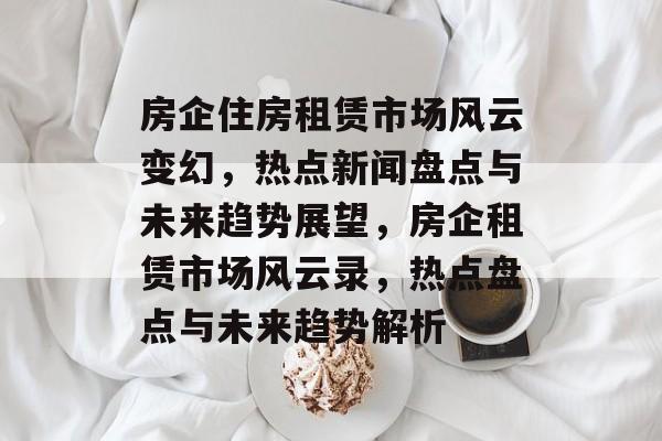 房企住房租赁市场风云变幻,热点新闻盘点与未来趋势展望,房企租赁市场风云录,热点盘点与未来趋势解析 房企住房租赁市场风云变幻,热点新闻盘点与未来趋势展望,房企租赁市场风云录,热点盘点与未来趋势解析