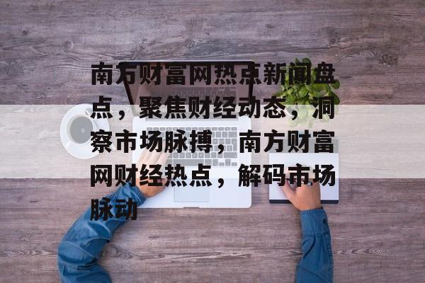 南方财富网热点新闻盘点，聚焦财经动态，洞察市场脉搏，南方财富网财经热点，解码市场脉动