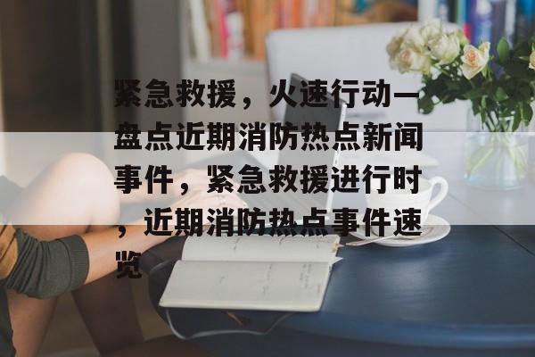 紧急救援，火速行动—盘点近期消防热点新闻事件，紧急救援进行时，近期消防热点事件速览