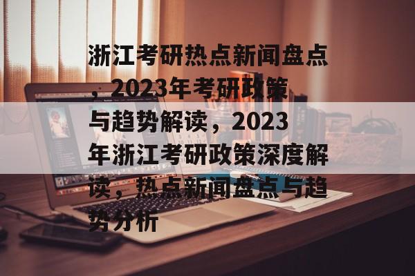 浙江考研热点新闻盘点，2023年考研政策与趋势解读，2023年浙江考研政策深度解读，热点新闻盘点与趋势分析
