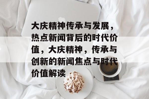 大庆精神传承与发展，热点新闻背后的时代价值，大庆精神，传承与创新的新闻焦点与时代价值解读