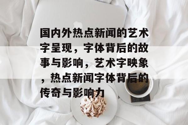 国内外热点新闻的艺术字呈现，字体背后的故事与影响，艺术字映象，热点新闻字体背后的传奇与影响力