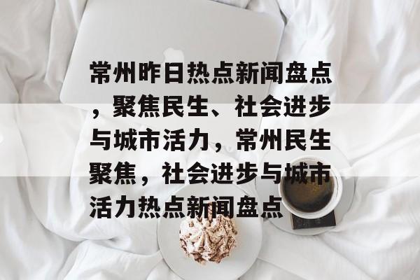 常州昨日热点新闻盘点，聚焦民生、社会进步与城市活力，常州民生聚焦，社会进步与城市活力热点新闻盘点