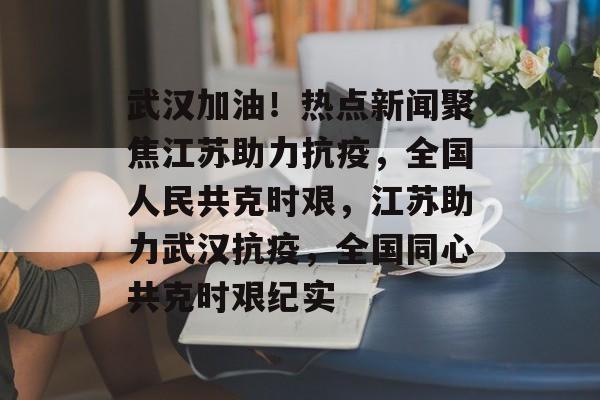 武汉加油！热点新闻聚焦江苏助力抗疫，全国人民共克时艰，江苏助力武汉抗疫，全国同心共克时艰纪实