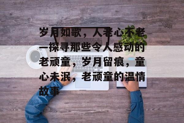 岁月如歌,人老心不老—探寻那些令人感动的老顽童,岁月留痕,童心未泯,老顽童的温情故事 岁月如歌,人老心不老—探寻那些令人感动的老顽童,岁月留痕,童心未泯,老顽童的温情故事
