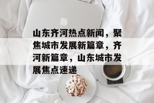 山东齐河热点新闻，聚焦城市发展新篇章，齐河新篇章，山东城市发展焦点速递