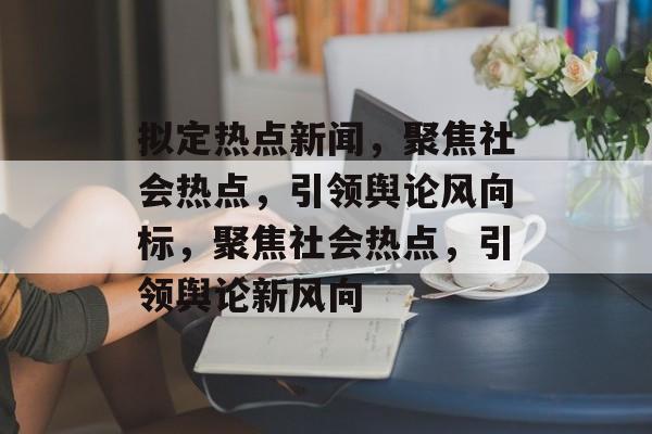 拟定热点新闻，聚焦社会热点，引领舆论风向标，聚焦社会热点，引领舆论新风向