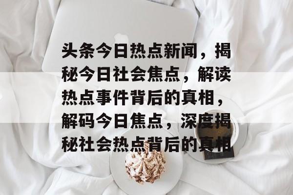 头条今日热点新闻,揭秘今日社会焦点,解读热点事件背后的真相,解码今日焦点,深度揭秘社会热点背后的真相 头条今日热点新闻,揭秘今日社会焦点,解读热点事件背后的真相,解码今日焦点,深度揭秘社会热点背后的真相