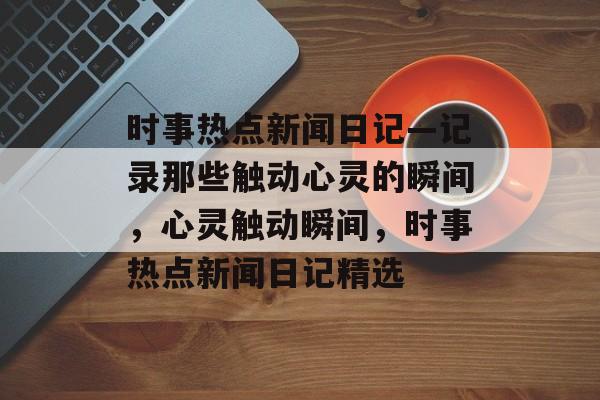 时事热点新闻日记—记录那些触动心灵的瞬间,心灵触动瞬间,时事热点新闻日记精选 时事热点新闻日记—记录那些触动心灵的瞬间,心灵触动瞬间,时事热点新闻日记精选